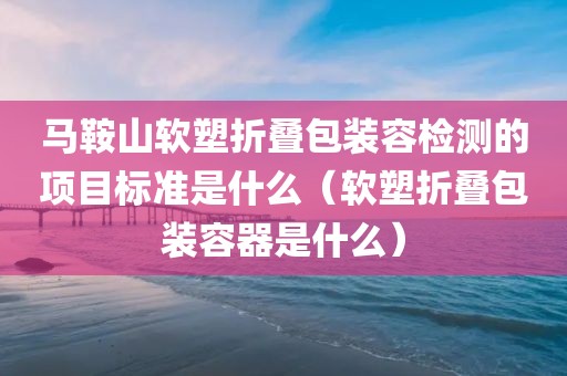 马鞍山软塑折叠包装容检测的项目标准是什么（软塑折叠包装容器是什么）