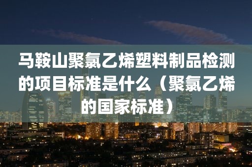 马鞍山聚氯乙烯塑料制品检测的项目标准是什么（聚氯乙烯的国家标准）