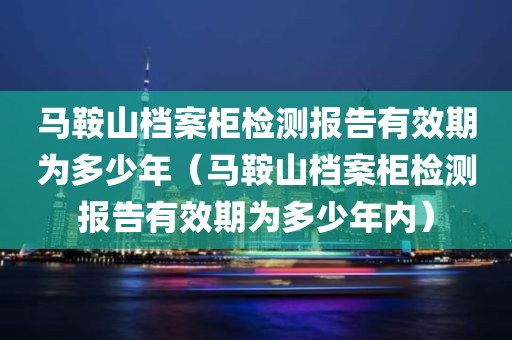 马鞍山档案柜检测报告有效期为多少年（马鞍山档案柜检测报告有效期为多少年内）