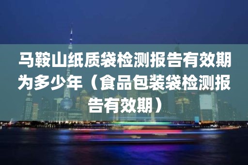 马鞍山纸质袋检测报告有效期为多少年（食品包装袋检测报告有效期）