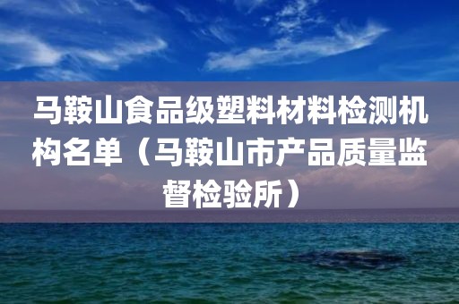 马鞍山食品级塑料材料检测机构名单（马鞍山市产品质量监督检验所）