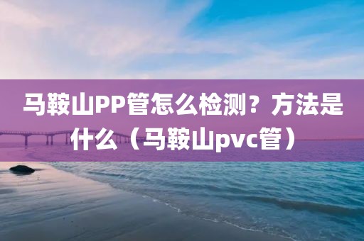 马鞍山PP管怎么检测？方法是什么（马鞍山pvc管）